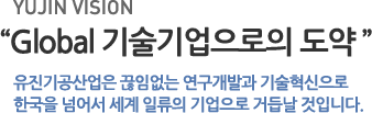 유진 비전 - Global 기술기업으로의 도약: 유진기공산업은 끊임없는 연구개발과 기술혁신으로 한국을 넘어서 세계 일류의 기업으로 거듭날 것입니다.